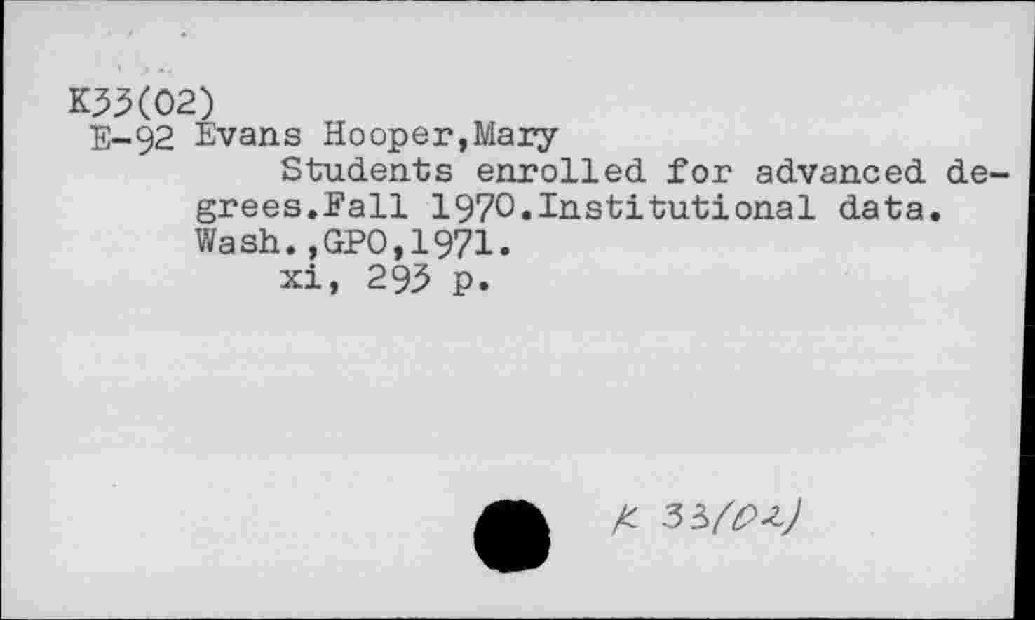 ﻿K3X02)
E-92 Evans Hooper,Mary
Students enrolled for advanced degrees.Fall 1970.Institutional data. Wash.,GPO,1971.
xi, 293 p.
A